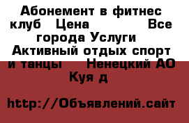 Абонемент в фитнес клуб › Цена ­ 23 000 - Все города Услуги » Активный отдых,спорт и танцы   . Ненецкий АО,Куя д.